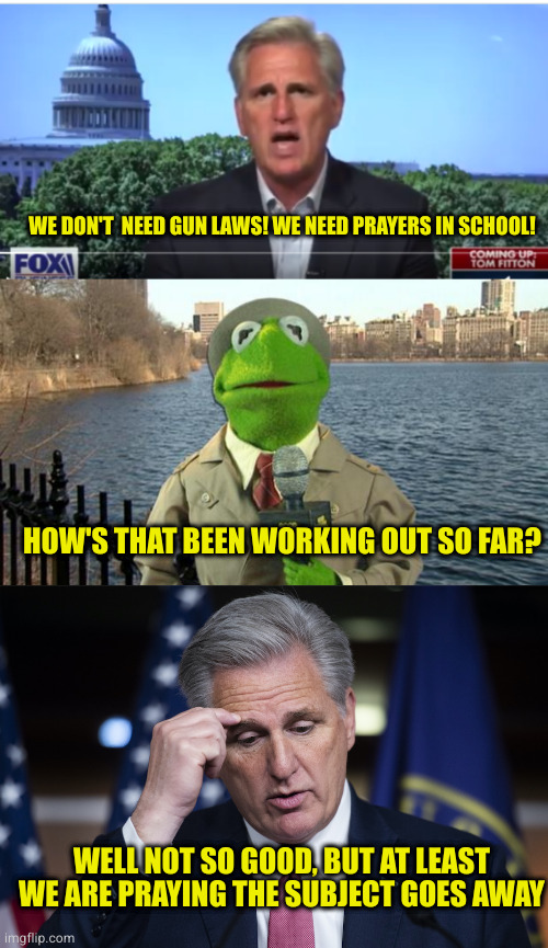 If you are pro life, you can't be anti gun laws. Unless you are a hypocrite or a republican, but I'm repeating myself | WE DON'T  NEED GUN LAWS! WE NEED PRAYERS IN SCHOOL! HOW'S THAT BEEN WORKING OUT SO FAR? WELL NOT SO GOOD, BUT AT LEAST WE ARE PRAYING THE SUBJECT GOES AWAY | image tagged in kevin mccarthy,kermit news report,kevin mccarthy jellyfish thinking up a lie | made w/ Imgflip meme maker