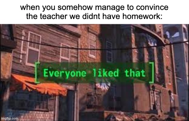 your the best | when you somehow manage to convince the teacher we didnt have homework: | image tagged in everyone liked that,no homework | made w/ Imgflip meme maker