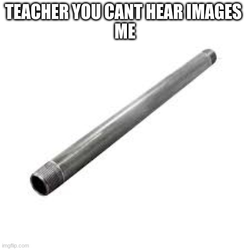 Metal pipe | TEACHER YOU CANT HEAR IMAGES 
ME | image tagged in metal pipe,memes | made w/ Imgflip meme maker