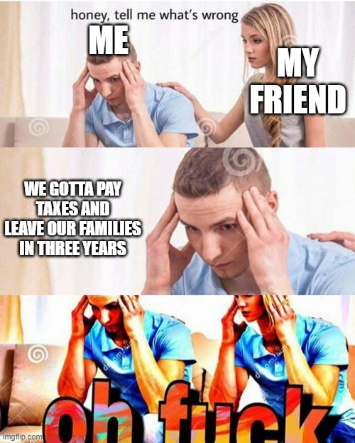 High school is so stressful for this reason T^T | MY FRIEND; ME; WE GOTTA PAY TAXES AND LEAVE OUR FAMILIES IN THREE YEARS | image tagged in honey tell me what's wrong | made w/ Imgflip meme maker