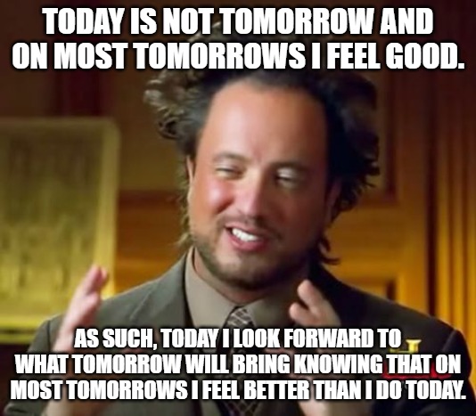Ancient Aliens Meme | TODAY IS NOT TOMORROW AND ON MOST TOMORROWS I FEEL GOOD. AS SUCH, TODAY I LOOK FORWARD TO WHAT TOMORROW WILL BRING KNOWING THAT ON MOST TOMORROWS I FEEL BETTER THAN I DO TODAY. | image tagged in memes,ancient aliens | made w/ Imgflip meme maker