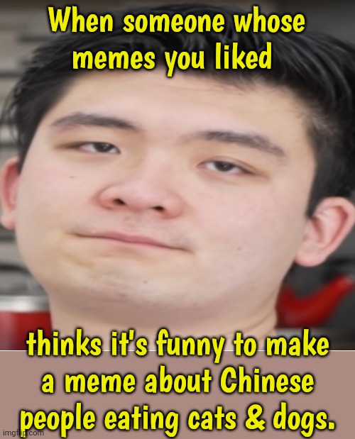 I'm not following the you-had-one-job stream anymore. | When someone whose
memes you liked; thinks it's funny to make
a meme about Chinese people eating cats & dogs. | image tagged in steven he bruh,racism,sadness,my dissapointment is immeasurable and my day is ruined | made w/ Imgflip meme maker