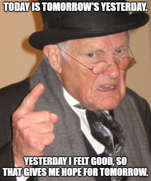 Back In My Day Meme | TODAY IS TOMORROW'S YESTERDAY. YESTERDAY I FELT GOOD, SO THAT GIVES ME HOPE FOR TOMORROW. | image tagged in memes,back in my day | made w/ Imgflip meme maker