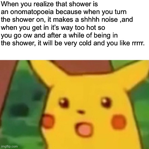 Wow | When you realize that shower is an onomatopoeia because when you turn the shower on, it makes a shhhh noise ,and when you get in it’s way too hot so you go ow and after a while of being in the shower, it will be very cold and you like rrrrr. | image tagged in memes,surprised pikachu,wow | made w/ Imgflip meme maker
