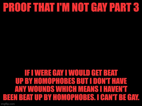 PROOF THAT I'M NOT GAY PART 3; IF I WERE GAY I WOULD GET BEAT UP BY HOMOPHOBES BUT I DON'T HAVE ANY WOUNDS WHICH MEANS I HAVEN'T BEEN BEAT UP BY HOMOPHOBES. I CAN'T BE GAY. | made w/ Imgflip meme maker