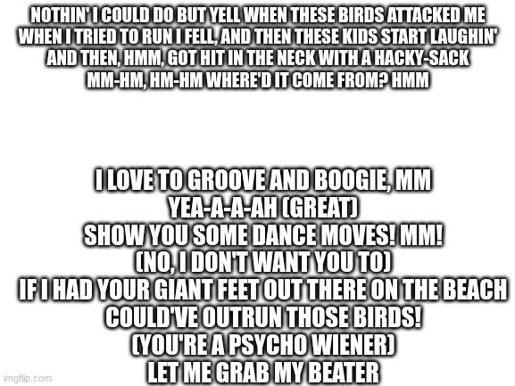 these are lyrics from seagulls (stop it now!) | NOTHIN' I COULD DO BUT YELL WHEN THESE BIRDS ATTACKED ME
WHEN I TRIED TO RUN I FELL, AND THEN THESE KIDS START LAUGHIN'
AND THEN, HMM, GOT HIT IN THE NECK WITH A HACKY-SACK
MM-HM, HM-HM WHERE'D IT COME FROM? HMM; I LOVE TO GROOVE AND BOOGIE, MM
YEA-A-A-AH (GREAT)
SHOW YOU SOME DANCE MOVES! MM!
(NO, I DON'T WANT YOU TO)
IF I HAD YOUR GIANT FEET OUT THERE ON THE BEACH
COULD'VE OUTRUN THOSE BIRDS!
(YOU'RE A PSYCHO WIENER)
LET ME GRAB MY BEATER | image tagged in blank white template | made w/ Imgflip meme maker