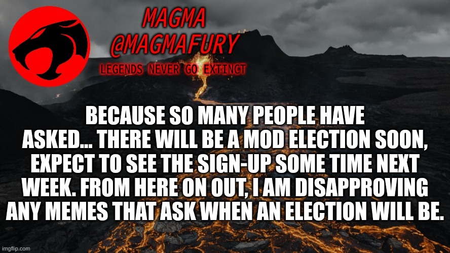 Magma's Announcement Template 3.0 | BECAUSE SO MANY PEOPLE HAVE ASKED... THERE WILL BE A MOD ELECTION SOON, EXPECT TO SEE THE SIGN-UP SOME TIME NEXT WEEK. FROM HERE ON OUT, I AM DISAPPROVING ANY MEMES THAT ASK WHEN AN ELECTION WILL BE. | image tagged in magma's announcement template 3 0 | made w/ Imgflip meme maker