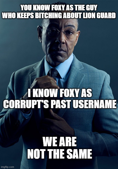 with a bunch of numbers at the end | YOU KNOW FOXY AS THE GUY WHO KEEPS BITCHING ABOUT LION GUARD; I KNOW FOXY AS CORRUPT'S PAST USERNAME; WE ARE NOT THE SAME | image tagged in gus fring we are not the same | made w/ Imgflip meme maker