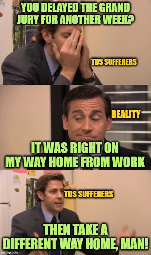 Meanwhile in New York | YOU DELAYED THE GRAND JURY FOR ANOTHER WEEK? TDS SUFFERERS; REALITY; IT WAS RIGHT ON MY WAY HOME FROM WORK; TDS SUFFERERS; THEN TAKE A DIFFERENT WAY HOME, MAN! | image tagged in the office | made w/ Imgflip meme maker