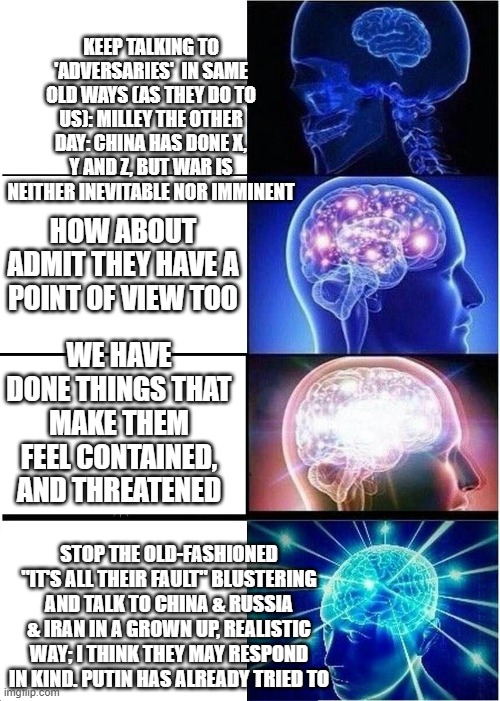 Expanding Brain | KEEP TALKING TO 'ADVERSARIES'  IN SAME OLD WAYS (AS THEY DO TO US): MILLEY THE OTHER DAY: CHINA HAS DONE X, Y AND Z, BUT WAR IS NEITHER INEVITABLE NOR IMMINENT; HOW ABOUT ADMIT THEY HAVE A POINT OF VIEW TOO; WE HAVE DONE THINGS THAT MAKE THEM FEEL CONTAINED, AND THREATENED; STOP THE OLD-FASHIONED "IT'S ALL THEIR FAULT" BLUSTERING AND TALK TO CHINA & RUSSIA & IRAN IN A GROWN UP, REALISTIC WAY; I THINK THEY MAY RESPOND IN KIND. PUTIN HAS ALREADY TRIED TO | image tagged in memes,expanding brain | made w/ Imgflip meme maker