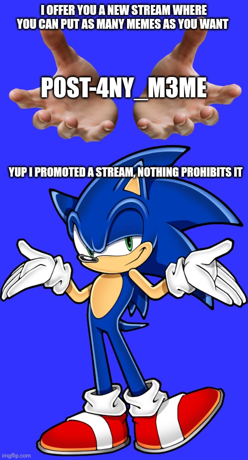Stream promotion | I OFFER YOU A NEW STREAM WHERE YOU CAN PUT AS MANY MEMES AS YOU WANT; P0ST-4NY_M3ME; YUP I PROMOTED A STREAM, NOTHING PROHIBITS IT | image tagged in giving hands,sonic shrugging | made w/ Imgflip meme maker