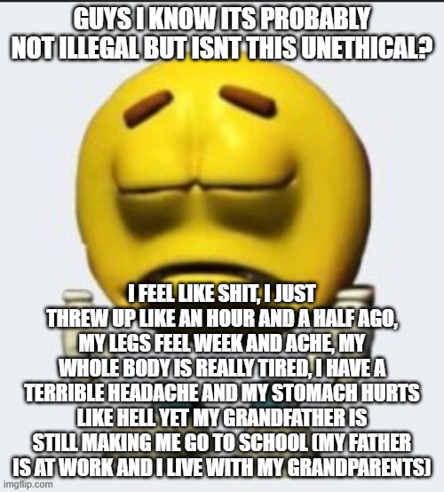 Sad emoji | GUYS I KNOW ITS PROBABLY NOT ILLEGAL BUT ISNT THIS UNETHICAL? I FEEL LIKE SHIT, I JUST THREW UP LIKE AN HOUR AND A HALF AGO, MY LEGS FEEL WEEK AND ACHE, MY WHOLE BODY IS REALLY TIRED, I HAVE A TERRIBLE HEADACHE AND MY STOMACH HURTS LIKE HELL YET MY GRANDFATHER IS STILL MAKING ME GO TO SCHOOL (MY FATHER IS AT WORK AND I LIVE WITH MY GRANDPARENTS) | image tagged in sad emoji | made w/ Imgflip meme maker