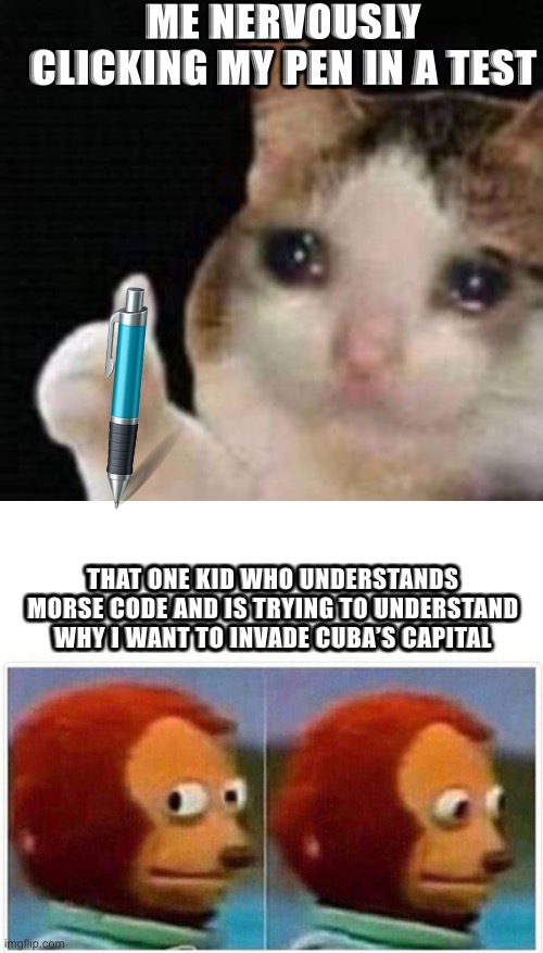E | ME NERVOUSLY CLICKING MY PEN IN A TEST; THAT ONE KID WHO UNDERSTANDS MORSE CODE AND IS TRYING TO UNDERSTAND WHY I WANT TO INVADE CUBA’S CAPITAL | image tagged in approved crying cat,memes,monkey puppet | made w/ Imgflip meme maker