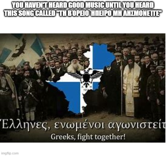 YOU HAVEN'T HEARD GOOD MUSIC UNTIL YOU HEARD THIS SONG CALLED "TΗ ΒΌΡΕΙΟ ΉΠΕΙΡΟ ΜΗ ΛΗΣΜΟΝΕΊΤΕ" | made w/ Imgflip meme maker