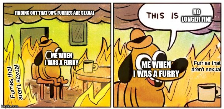 This Is Fine | NO LONGER FINE; FINDING OUT THAT 98% FURRIES ARE SEXUAL; ME WHEN I WAS A FURRY; Furries that aren't sexual; ME WHEN I WAS A FURRY; Furries that aren't sexual | image tagged in memes,this is fine | made w/ Imgflip meme maker