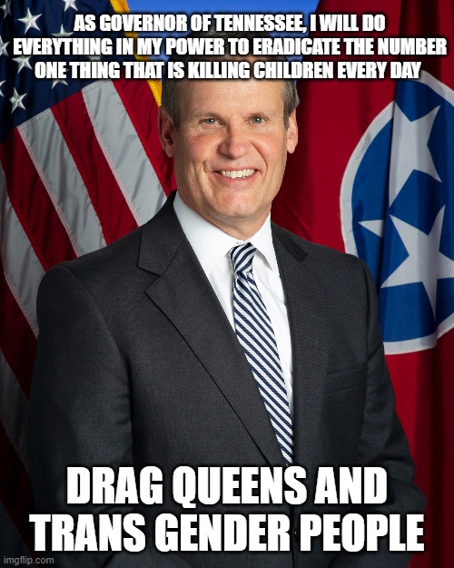 Priorities | AS GOVERNOR OF TENNESSEE, I WILL DO EVERYTHING IN MY POWER TO ERADICATE THE NUMBER ONE THING THAT IS KILLING CHILDREN EVERY DAY; DRAG QUEENS AND TRANS GENDER PEOPLE | image tagged in governor | made w/ Imgflip meme maker