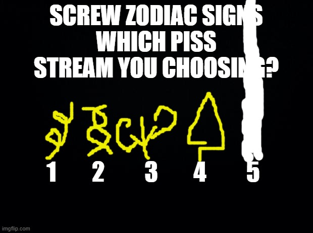 @ emosnake | SCREW ZODIAC SIGNS
WHICH PISS STREAM YOU CHOOSING? 1        2         3        4         5 | image tagged in black background | made w/ Imgflip meme maker