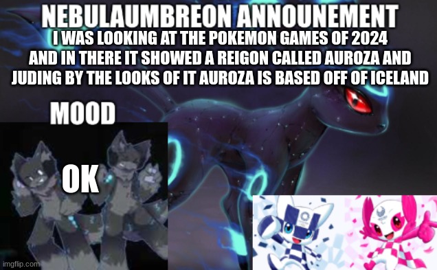 ... | I WAS LOOKING AT THE POKEMON GAMES OF 2024 AND IN THERE IT SHOWED A REIGON CALLED AUROZA AND JUDING BY THE LOOKS OF IT AUROZA IS BASED OFF OF ICELAND; OK | image tagged in nebulaumbreon anncounement | made w/ Imgflip meme maker