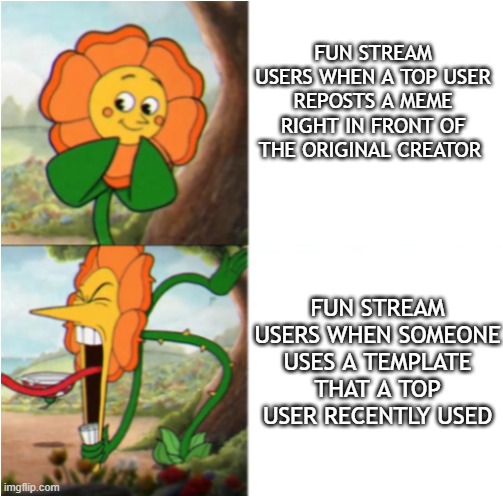 . | FUN STREAM USERS WHEN A TOP USER REPOSTS A MEME RIGHT IN FRONT OF THE ORIGINAL CREATOR; FUN STREAM USERS WHEN SOMEONE USES A TEMPLATE THAT A TOP USER RECENTLY USED | image tagged in reverse cuphead flower | made w/ Imgflip meme maker