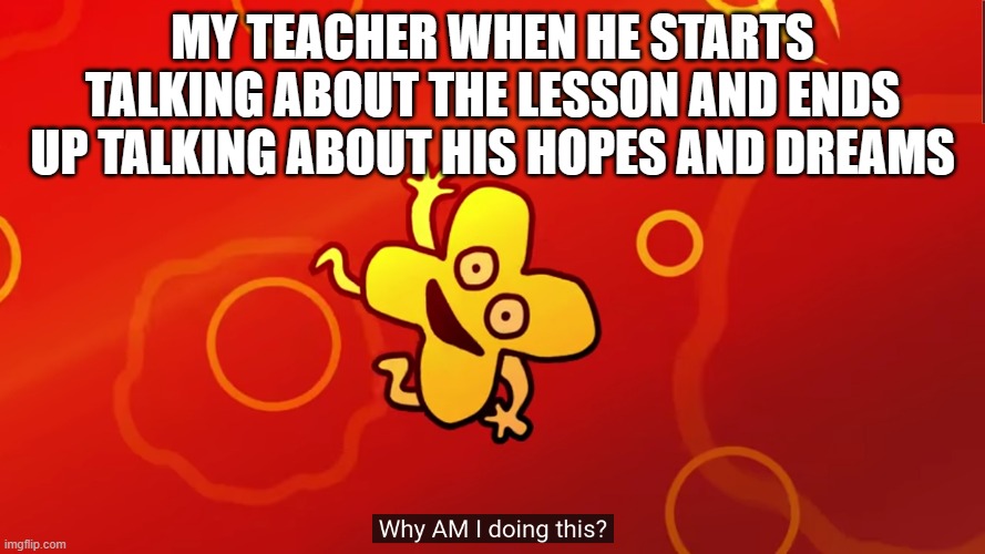 Why am i doing this | MY TEACHER WHEN HE STARTS TALKING ABOUT THE LESSON AND ENDS UP TALKING ABOUT HIS HOPES AND DREAMS | image tagged in why am i doing this x bfb,bfb,bfdi,x | made w/ Imgflip meme maker