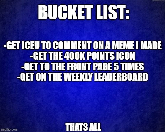 Probably not gonna happen but who knows :0 | BUCKET LIST:; -GET ICEU TO COMMENT ON A MEME I MADE
-GET THE 400K POINTS ICON
-GET TO THE FRONT PAGE 5 TIMES
-GET ON THE WEEKLY LEADERBOARD; THATS ALL | image tagged in blue background | made w/ Imgflip meme maker