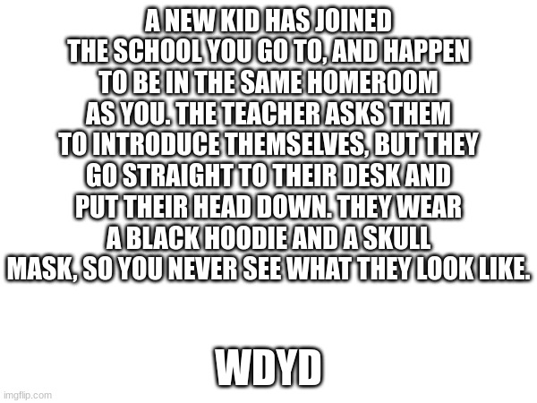 reference image and rules in comments | A NEW KID HAS JOINED THE SCHOOL YOU GO TO, AND HAPPEN TO BE IN THE SAME HOMEROOM AS YOU. THE TEACHER ASKS THEM TO INTRODUCE THEMSELVES, BUT THEY GO STRAIGHT TO THEIR DESK AND PUT THEIR HEAD DOWN. THEY WEAR A BLACK HOODIE AND A SKULL MASK, SO YOU NEVER SEE WHAT THEY LOOK LIKE. WDYD | made w/ Imgflip meme maker