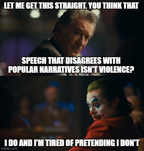 Joker tired of pretending | LET ME GET THIS STRAIGHT. YOU THINK THAT; SPEECH THAT DISAGREES WITH POPULAR NARRATIVES ISN'T VIOLENCE? I DO AND I'M TIRED OF PRETENDING I DON'T | image tagged in joker tired of pretending | made w/ Imgflip meme maker