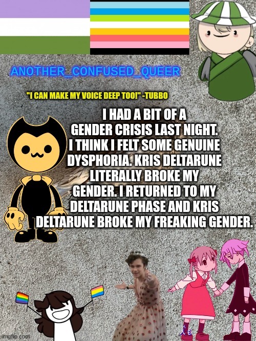 Like, I'm not cis, but I'm not fully androgynous, feminine, or masculine. I want to use masc pronouns but god so I want a skirt. | I HAD A BIT OF A GENDER CRISIS LAST NIGHT. I THINK I FELT SOME GENUINE DYSPHORIA. KRIS DELTARUNE LITERALLY BROKE MY GENDER. I RETURNED TO MY DELTARUNE PHASE AND KRIS DELTARUNE BROKE MY FREAKING GENDER. | made w/ Imgflip meme maker