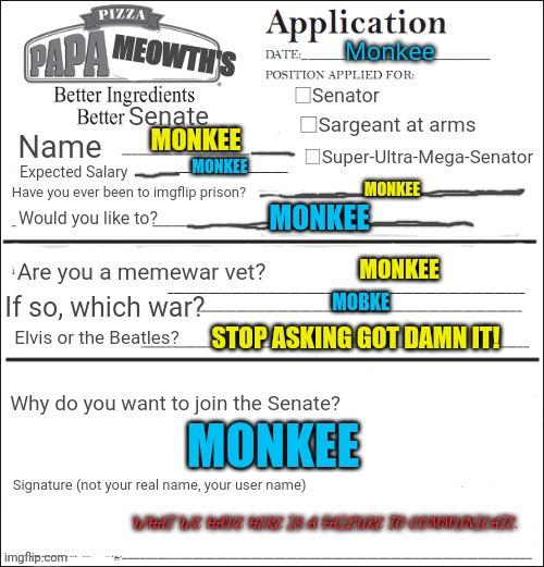 Imgflip mod applications | Monkee; MONKEE; MONKEE; MONKEE; MONKEE; MONKEE; MOBKE; STOP ASKING GOT DAMN IT! MONKEE; WHAT WE HAVE HERE IS A FAILURE TO COMMUNICATE. | image tagged in join the senate,probably,monkee | made w/ Imgflip meme maker