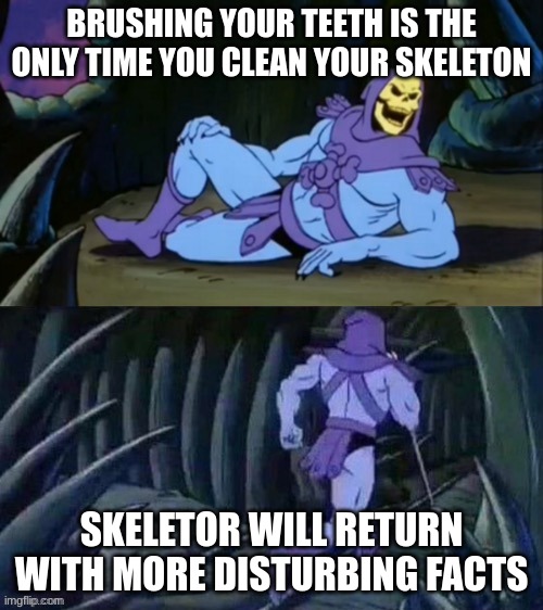 Skeletor disturbing facts | BRUSHING YOUR TEETH IS THE ONLY TIME YOU CLEAN YOUR SKELETON; SKELETOR WILL RETURN WITH MORE DISTURBING FACTS | image tagged in skeletor disturbing facts | made w/ Imgflip meme maker
