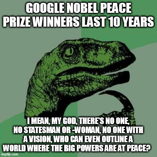 raptor | GOOGLE NOBEL PEACE PRIZE WINNERS LAST 10 YEARS; I MEAN, MY GOD, THERE'S NO ONE, NO STATESMAN OR -WOMAN, NO ONE WITH A VISION, WHO CAN EVEN OUTLINE A WORLD WHERE THE BIG POWERS ARE AT PEACE? | image tagged in raptor | made w/ Imgflip meme maker