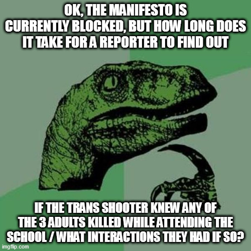 raptor | OK, THE MANIFESTO IS CURRENTLY BLOCKED, BUT HOW LONG DOES IT TAKE FOR A REPORTER TO FIND OUT; IF THE TRANS SHOOTER KNEW ANY OF THE 3 ADULTS KILLED WHILE ATTENDING THE SCHOOL / WHAT INTERACTIONS THEY HAD IF SO? | image tagged in raptor | made w/ Imgflip meme maker