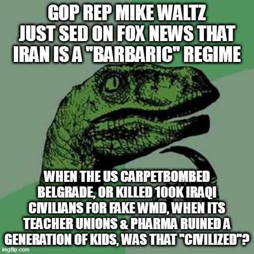 raptor | GOP REP MIKE WALTZ JUST SED ON FOX NEWS THAT IRAN IS A "BARBARIC" REGIME; WHEN THE US CARPETBOMBED BELGRADE, OR KILLED 100K IRAQI CIVILIANS FOR FAKE WMD, WHEN ITS TEACHER UNIONS & PHARMA RUINED A GENERATION OF KIDS, WAS THAT "CIVILIZED"? | image tagged in raptor | made w/ Imgflip meme maker