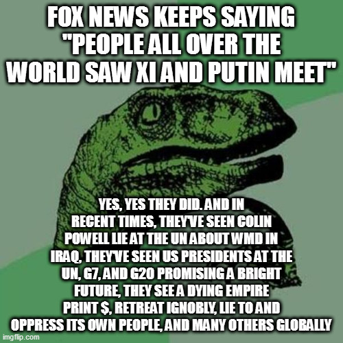 raptor | FOX NEWS KEEPS SAYING "PEOPLE ALL OVER THE WORLD SAW XI AND PUTIN MEET"; YES, YES THEY DID. AND IN RECENT TIMES, THEY'VE SEEN COLIN POWELL LIE AT THE UN ABOUT WMD IN IRAQ, THEY'VE SEEN US PRESIDENTS AT THE UN, G7, AND G20 PROMISING A BRIGHT FUTURE, THEY SEE A DYING EMPIRE PRINT $, RETREAT IGNOBLY, LIE TO AND OPPRESS ITS OWN PEOPLE, AND MANY OTHERS GLOBALLY | image tagged in raptor | made w/ Imgflip meme maker