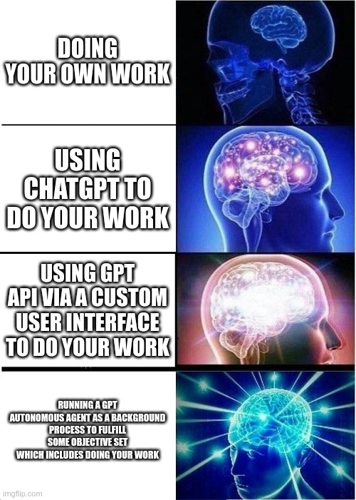 Expanding Brain Meme | DOING YOUR OWN WORK; USING CHATGPT TO DO YOUR WORK; USING GPT API VIA A CUSTOM USER INTERFACE TO DO YOUR WORK; RUNNING A GPT AUTONOMOUS AGENT AS A BACKGROUND PROCESS TO FULFILL SOME OBJECTIVE SET WHICH INCLUDES DOING YOUR WORK | image tagged in memes,expanding brain | made w/ Imgflip meme maker