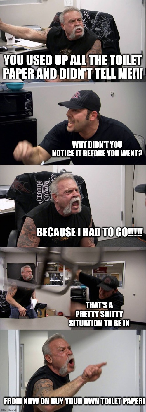 American Chopper Argument | YOU USED UP ALL THE TOILET PAPER AND DIDN'T TELL ME!!! WHY DIDN'T YOU NOTICE IT BEFORE YOU WENT? BECAUSE I HAD TO GO!!!!! THAT'S A PRETTY SHITTY SITUATION TO BE IN; FROM NOW ON BUY YOUR OWN TOILET PAPER! | image tagged in memes,american chopper argument | made w/ Imgflip meme maker