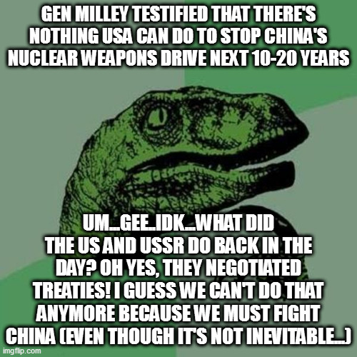 raptor | GEN MILLEY TESTIFIED THAT THERE'S NOTHING USA CAN DO TO STOP CHINA'S NUCLEAR WEAPONS DRIVE NEXT 10-20 YEARS; UM...GEE..IDK...WHAT DID THE US AND USSR DO BACK IN THE DAY? OH YES, THEY NEGOTIATED TREATIES! I GUESS WE CAN'T DO THAT ANYMORE BECAUSE WE MUST FIGHT CHINA (EVEN THOUGH IT'S NOT INEVITABLE...) | image tagged in raptor | made w/ Imgflip meme maker