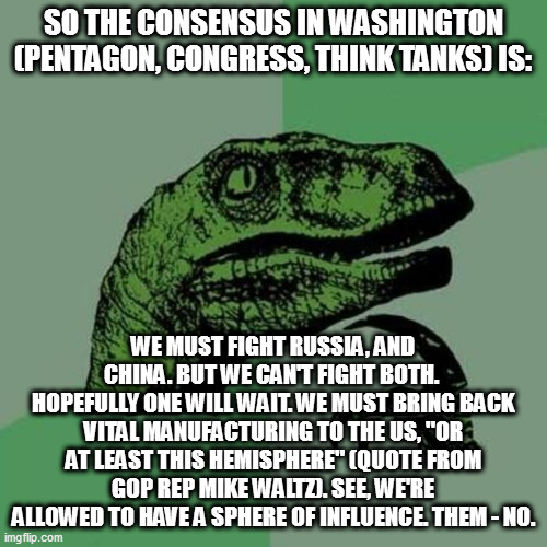 raptor | SO THE CONSENSUS IN WASHINGTON (PENTAGON, CONGRESS, THINK TANKS) IS:; WE MUST FIGHT RUSSIA, AND CHINA. BUT WE CAN'T FIGHT BOTH.  HOPEFULLY ONE WILL WAIT. WE MUST BRING BACK VITAL MANUFACTURING TO THE US, "OR AT LEAST THIS HEMISPHERE" (QUOTE FROM GOP REP MIKE WALTZ). SEE, WE'RE ALLOWED TO HAVE A SPHERE OF INFLUENCE. THEM - NO. | image tagged in raptor | made w/ Imgflip meme maker