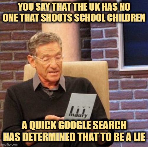 Maury Lie Detector Meme | YOU SAY THAT THE UK HAS NO ONE THAT SHOOTS SCHOOL CHILDREN A QUICK GOOGLE SEARCH HAS DETERMINED THAT TO BE A LIE | image tagged in memes,maury lie detector | made w/ Imgflip meme maker