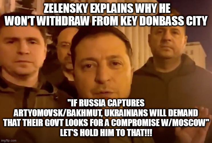 Zelensky | ZELENSKY EXPLAINS WHY HE WON’T WITHDRAW FROM KEY DONBASS CITY; "IF RUSSIA CAPTURES ARTYOMOVSK/BAKHMUT, UKRAINIANS WILL DEMAND THAT THEIR GOVT LOOKS FOR A COMPROMISE W/MOSCOW"
LET'S HOLD HIM TO THAT!!! | image tagged in zelensky | made w/ Imgflip meme maker