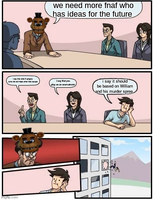 fnaf | we need more fnaf who has ideas for the future; i say that what if gregory turns old and helps other kids escape; i say that you play as an anamatronic; i say it should be based on William and his murder spree . | image tagged in memes,boardroom meeting suggestion | made w/ Imgflip meme maker