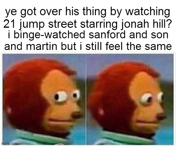 Monkey Puppet Meme | ye got over his thing by watching 21 jump street starring jonah hill? i binge-watched sanford and son and martin but i still feel the same | image tagged in memes,monkey puppet | made w/ Imgflip meme maker