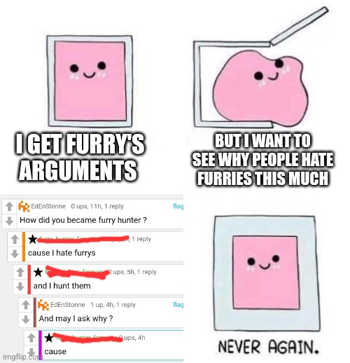 Honestly without Justin I'll still think that there are pretty much all like that | I GET FURRY'S ARGUMENTS; BUT I WANT TO SEE WHY PEOPLE HATE FURRIES THIS MUCH | image tagged in never again,furry,anti furry,memes,funny,cause | made w/ Imgflip meme maker