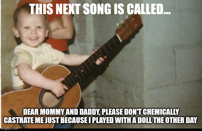 Trans kid castrate |  THIS NEXT SONG IS CALLED... DEAR MOMMY AND DADDY, PLEASE DON'T CHEMICALLY CASTRATE ME JUST BECAUSE I PLAYED WITH A DOLL THE OTHER DAY | image tagged in transgender,transing the kids,castrate,castration | made w/ Imgflip meme maker