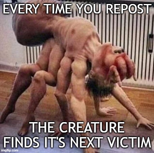 . | EVERY TIME YOU REPOST; THE CREATURE FINDS IT'S NEXT VICTIM | image tagged in cursed image | made w/ Imgflip meme maker