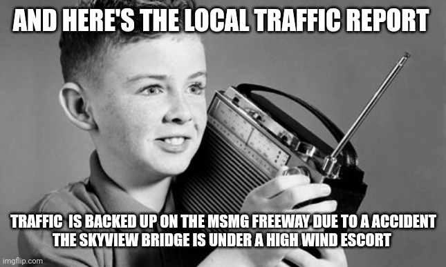 radio | AND HERE'S THE LOCAL TRAFFIC REPORT TRAFFIC  IS BACKED UP ON THE MSMG FREEWAY DUE TO A ACCIDENT
THE SKYVIEW BRIDGE IS UNDER A HIGH WIND ESCO | image tagged in radio | made w/ Imgflip meme maker