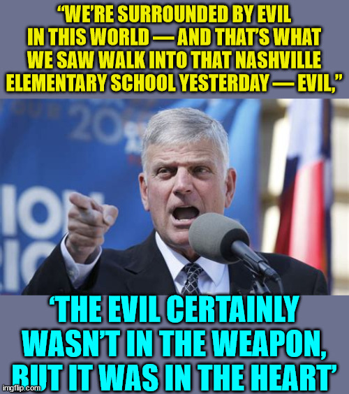 Evil psychopaths and serial killers... | “WE’RE SURROUNDED BY EVIL IN THIS WORLD — AND THAT’S WHAT WE SAW WALK INTO THAT NASHVILLE ELEMENTARY SCHOOL YESTERDAY — EVIL,”; ‘THE EVIL CERTAINLY WASN’T IN THE WEAPON, BUT IT WAS IN THE HEART’ | image tagged in evil,psychopaths and serial killers | made w/ Imgflip meme maker
