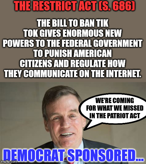 Dangerous hidden agenda behind alleged anti-Tik Tok bill… the couldn't censor you with their Ministry of Misinformation... so... | THE RESTRICT ACT (S. 686); THE BILL TO BAN TIK TOK GIVES ENORMOUS NEW POWERS TO THE FEDERAL GOVERNMENT TO PUNISH AMERICAN CITIZENS AND REGULATE HOW THEY COMMUNICATE ON THE INTERNET. WE'RE COMING FOR WHAT WE MISSED IN THE PATRIOT ACT; DEMOCRAT SPONSORED... | image tagged in evil,deep state,nwo police state | made w/ Imgflip meme maker