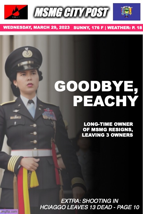 WEDNESDAY, MARCH 29, 2023; SUNNY, 176 F | WEATHER: P. 18; GOODBYE,
PEACHY; LONG-TIME OWNER OF MSMG RESIGNS, LEAVING 3 OWNERS; EXTRA: SHOOTING IN HCIAGGO LEAVES 13 DEAD - PAGE 10 | made w/ Imgflip meme maker