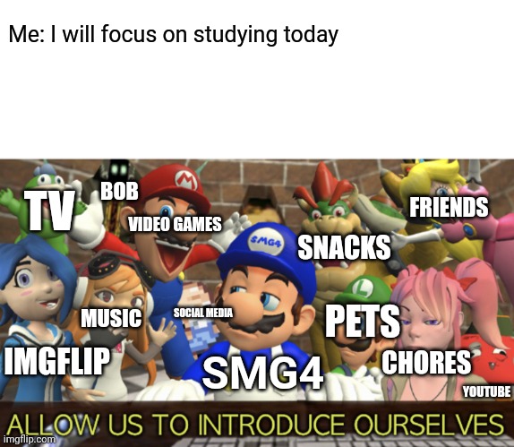 SMG4 “Allow us to introduce ourselves” | Me: I will focus on studying today; BOB; TV; FRIENDS; VIDEO GAMES; SNACKS; PETS; SOCIAL MEDIA; MUSIC; IMGFLIP; SMG4; CHORES; YOUTUBE | image tagged in smg4 allow us to introduce ourselves | made w/ Imgflip meme maker